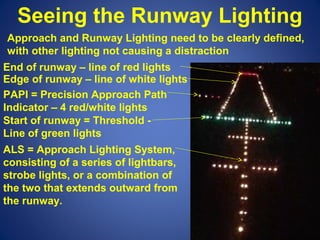 Seeing the Runway Lighting 
Approach and Runway Lighting need to be clearly defined, 
with other lighting not causing a distraction 
End of runway – line of red lights 
Edge of runway – line of white lights 
PAPI = Precision Approach Path 
Indicator – 4 red/white lights 
Start of runway = Threshold - 
Line of green lights 
ALS = Approach Lighting System, 
consisting of a series of lightbars, 
strobe lights, or a combination of 
the two that extends outward from 
the runway. 
 