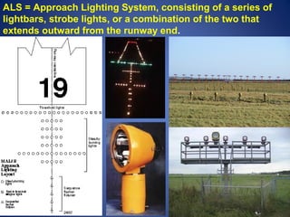ALS = Approach Lighting System, consisting of a series of 
lightbars, strobe lights, or a combination of the two that 
extends outward from the runway end. 
 