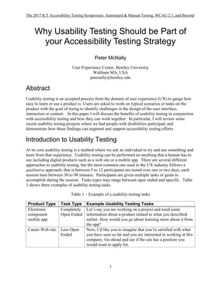The 2017 ICT Accessibility Testing Symposium: Automated & Manual Testing, WCAG 2.1, and Beyond
1
Why Usability Testing Should be Part of
your Accessibility Testing Strategy
Peter McNally
User Experience Center, Bentley University
Waltham MA, USA
pmcnally@bentley.edu
Abstract
Usability testing is an accepted process from the domain of user experience (UX) to gauge how
easy to learn or use a product is. Users are asked to work on typical scenarios or tasks on the
product with the goal of trying to identify challenges in the design of the user interface,
interaction or content. In this paper I will discuss the benefits of usability testing in conjunction
with accessibility testing and how they can work together. In particular, I will review some
recent usability testing projects where we had people with disabilities participate and
demonstrate how these findings can augment and support accessibility testing efforts.
Introduction to Usability Testing
At its core usability testing is a method where we ask an individual to try and use something and
learn from that experience. Usability testing can be performed on anything that a human has to
use including digital products such as a web site or a mobile app. There are several different
approaches to usability testing, but the most common one used in the UX industry follows a
qualitative approach; that is between 5 to 12 participants are tested over one or two days, each
session lasts between 30 to 90 minutes. Participants are given multiple tasks or goals to
accomplish during the session. Tasks types may range between open ended and specific. Table
1 shows three examples of usability testing tasks.
Table 1 – Example of a usability testing tasks
Product Type Task Type Example Usability Testing Tasks
Electronic
component
mobile app
Completely
Open Ended
Let’s say you are working on a project and need some
information about a product related to what you described
earlier. How would you go about learning more about it from
the app?
Career Web site Less Open
Ended
Now, I’d like you to imagine that you’re satisfied with what
you have seen so far and you are interested in working at this
company. Go ahead and see if the site has a position you
would want to apply for.
 