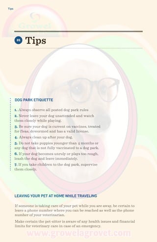 Tips
Tips05
DOG PARK ETIQUETTE
LEAVING YOUR PET AT HOME WHILE TRAVELING
1. Always observe all posted dog park rules
2. Never leave your dog unattended and watch
them closely while playing.
3. Be sure your dog is current on vaccines, treated
for fleas, dewormed and has a valid license.
4. Always clean up after your dog.
5. Do not take puppies younger than 4 months or
any dog that is not fully vaccinated to a dog park.
6. If your dog becomes unruly or plays too rough,
leash the dog and leave immediately.
7. If you take children to the dog park, supervise
them closely.
If someone is taking care of your pet while you are away, be certain to
leave a phone number where you can be reached as well as the phone
number of your veterinarian.
Make certain the pet-sitter is aware of any health issues and financial
limits for veterinary care in case of an emergency.
 