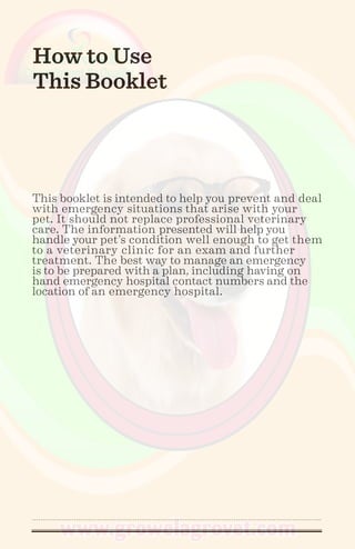 How to Use
This Booklet
This booklet is intended to help you prevent and deal
with emergency situations that arise with your
pet. It should not replace professional veterinary
care. The information presented will help you
handle your pet’s condition well enough to get them
to a veterinary clinic for an exam and further
treatment. The best way to manage an emergency
is to be prepared with a plan, including having on
hand emergency hospital contact numbers and the
location of an emergency hospital.
 