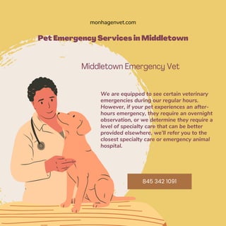 Pet Emergency Services in Middletown
Middletown Emergency Vet
We are equipped to see certain veterinary
emergencies during our regular hours.
However, if your pet experiences an after-
hours emergency, they require an overnight
observation, or we determine they require a
level of specialty care that can be better
provided elsewhere, we’ll refer you to the
closest specialty care or emergency animal
hospital.
monhagenvet.com
845 342 1091
 
