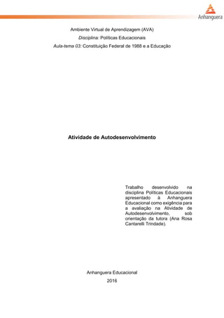 Ambiente Virtual de Aprendizagem (AVA)
Disciplina: Políticas Educacionais
Aula-tema 03: Constituição Federal de 1988 e a Educação
Atividade de Autodesenvolvimento
Trabalho desenvolvido na
disciplina Políticas Educacionais
apresentado à Anhanguera
Educacional como exigência para
a avaliação na Atividade de
Autodesenvolvimento, sob
orientação da tutora (Ana Rosa
Cantarelli Trindade).
Anhanguera Educacional
2016
 