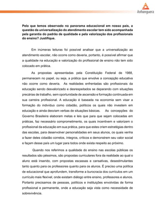 Pelo que temos observado no panorama educacional em nosso país, a
questão da universalização do atendimento escolar tem sido acompanhada
pela garantia do padrão de qualidade e pela valorização dos profissionais
do ensino? Justifique.
Em inúmeras leituras foi possível analisar que a universalização ao
atendimento escolar, não ocorre como deveria, portanto, é possível afirmar que
a qualidade na educação e valorização do profissional de ensino não tem sido
colocado em prática.
As propostas apresentadas pela Constituição Federal de 1988,
permanecem no papel, ou seja, a prática que envolve a concepção educativa
não ocorre como deveria. As realidades enfrentadas são profissionais da
educação sendo desvalorizado e desrespeitados se deparando com situações
precárias de trabalho, sem oportunidade de ascensão e formação continuada em
sua carreira profissional. A educação é baseada na economia sem visar a
formação do indivíduo como cidadão, políticos os quais não investem em
educação e ainda desviam verbas de situações básicas. As concepções do
Governo Brasileira elaboram metas e leis que para que sejam colocadas em
práticas, faz necessário comprometimento, os quais incentivem e valorizem o
profissional da educação em sua prática, para que estes criem estratégias dentro
das escolas, para desenvolver personalidades em seus alunos, os quais venha
a fazer deles cidadão corretos, íntegros, críticos e demonstrem seu valor social
e façam desse país um lugar para todos onde exista respeito ao próximo.
Quando nos referimos a qualidade do ensino nas escolas públicas os
resultados são péssimos, são propostas curriculares fora da realidade ao qual o
aluno está inserido, com propostas escassas e cansativas, desestimulantes
tanto quanto para os professores quanto para os alunos. É preciso uma política
de educacional que aprofundem, transforme a burocracia dos currículos em um
currículo mais flexível, onde existam diálogo entre ensino, professores e alunos.
Portanto precisamos de pessoas, políticos e instituições envolvidas de forma
profissional e permanente, onde a educação seja vista como necessidade de
sobrevivência.
 
