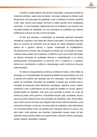 A política o poder público não prioriza a educação, o descaso de todas as
instancias políticas, sejam elas de âmbito, municipal, estadual ou federal, para
desenvolver uma educação de qualidade, onde o professor se sente impotente
e sem valor, alunos que chegam terminam a idade escolar como analfabetos
funcionais, é uma decepção vergonhosa para os brasileiros, que buscam uma
educação pública de qualidade, ver uma educação de qualidade que valorize
professores e alunos que são o futuro da nação.
As leis que abrange a constituição na educação garantem educação
obrigatória e gratuita e que todos têm direito a educação, no entanto ainda são
altos os números de indivíduos fora da escola em idade obrigatória escolar,
apesar de o governo afirmar a “quase” erradicação do analfabetismo.
Os governantes do Brasil, não conseguem enxergar que a educação é a base,
o alicerce para acabar com a pobreza, a violência, que é uma via de mão dupla,
se oferece educação de qualidade diminua a marginalização e os menos
desfavorecidos financeiramente, se terminar com a violência e a pobreza,
diminui se o contrabando, o tráfico e o desemprego, onde o indivíduo irá buscar
mais educação.
O índice de desigualdade econômica no Brasil é imenso, onde reflete na
educação, e a universalização não garante igualdade de oportunidades, por isso
é preciso uma política que abrange não só a educação, mas também toda a
esfera da sociedade. Educação de qualidade é aquela que contribui para a
formação do educando, tanto intelectual, psicológica, cognitiva, social, cultural,
econômica, para o desempenho de seu papel de cidadão no mundo, ligada a
transformação da realidade, mas para que aconteça é preciso de união de
ambas as partes, tanto governo, comunidade escolar, pais, sociedade, alunos,
para que juntos lutemos para uma educação de qualidade, justa, democrática,
para o bem comum de todos que integram este mundo cheio de desafios, onde
precisamos transpor na luta por uma educação de qualidade, onde enfrentamos
um momento político critico, de partidos sem interesse nenhum no povo e seu
bem estar, onde pessoas que deveriam representar nossas casas de leis,
defender nossos direitos estão nos roubando tudo, inclusive o direito a educação,
saúde, trabalho, dignidade e respeito!
 