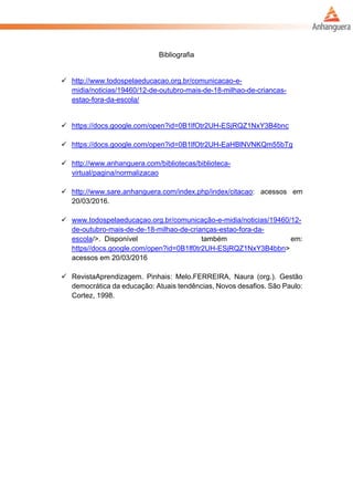 Bibliografia
 http://www.todospelaeducacao.org.br/comunicacao-e-
midia/noticias/19460/12-de-outubro-mais-de-18-milhao-de-criancas-
estao-fora-da-escola/
 https://docs.google.com/open?id=0B1lfOtr2UH-ESjRQZ1NxY3B4bnc
 https://docs.google.com/open?id=0B1lfOtr2UH-EaHBlNVNKQm55bTg
 http://www.anhanguera.com/bibliotecas/biblioteca-
virtual/pagina/normalizacao
 http://www.sare.anhanguera.com/index.php/index/citacao: acessos em
20/03/2016.
 www.todospelaeducaçao.org.br/comunicação-e-midia/noticias/19460/12-
de-outubro-mais-de-de-18-milhao-de-crianças-estao-fora-da-
escola/>. Disponível também em:
https//docs.google.com/open?id=0B1lf0tr2UH-ESjRQZ1NxY3B4bbn>
acessos em 20/03/2016
 RevistaAprendizagem. Pinhais: Melo.FERREIRA, Naura (org.). Gestão
democrática da educação: Atuais tendências, Novos desafios. São Paulo:
Cortez, 1998.
 