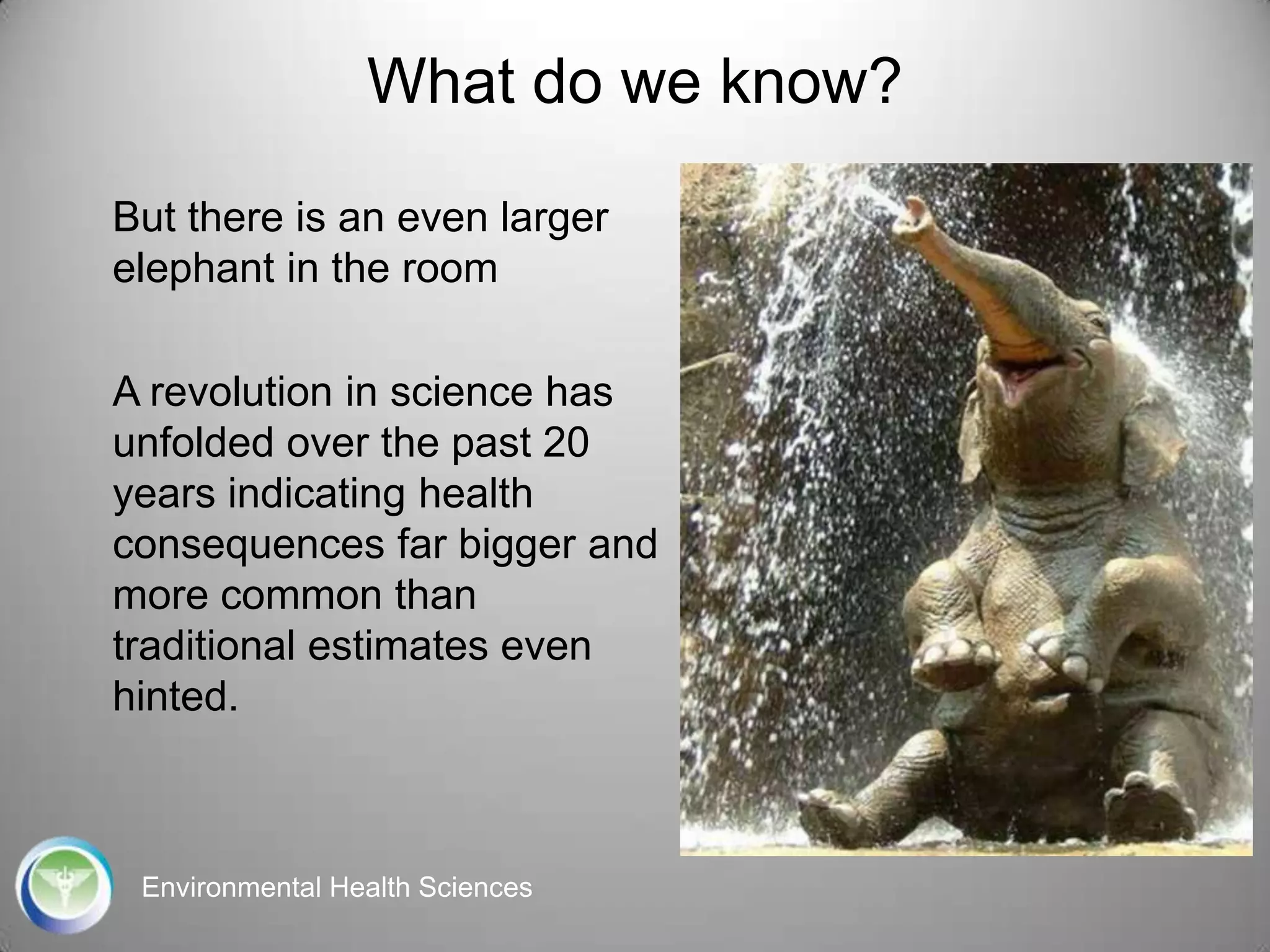 What do we know?
But there is an even larger
elephant in the room

A revolution in science has
unfolded over the past 20
years indicating health
consequences far bigger and
more common than
traditional estimates even
hinted.

Environmental Health Sciences

 