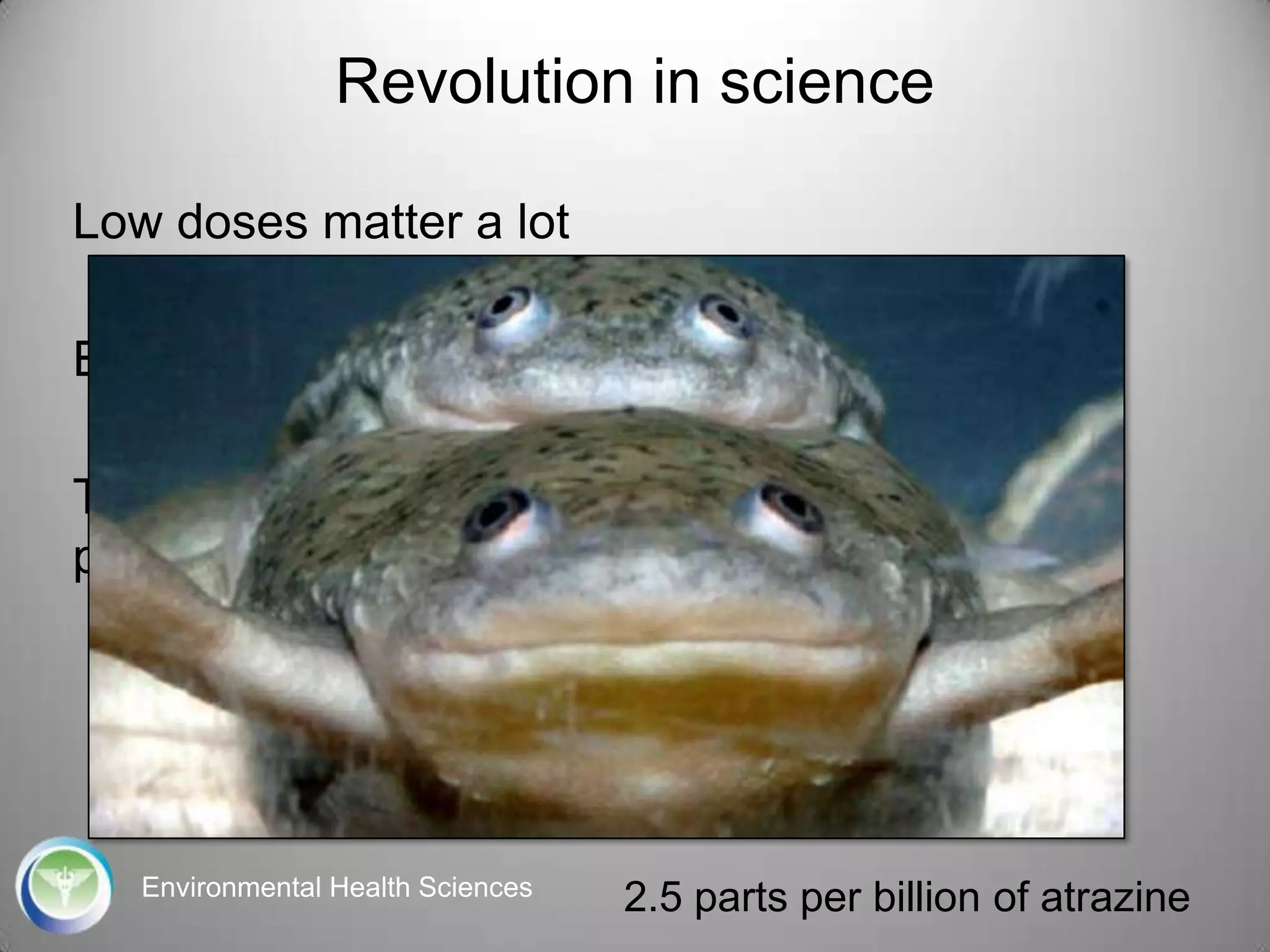 Revolution in science
Low doses matter a lot
Events in the womb don‟t stay in the womb
The tools we have used to assess safety are
profoundly misguided

Environmental Health Sciences

2.5 parts per billion of atrazine

 