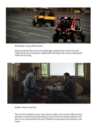 Wiz Khalifa: Young, Wild and free
Representational shot shows two golf buggies being driven round a car park
recklessly by two young males, typifying the ideology of the song of enjoying life
whilst one is young.
Skrillex- Make it bun dem
This shot from skrillex’s music video shows a father and son from different time
periods in a modern house partaking in ancient American indian traditions, this
shot is very representative because it blends two age groups and settings in one
image.
 