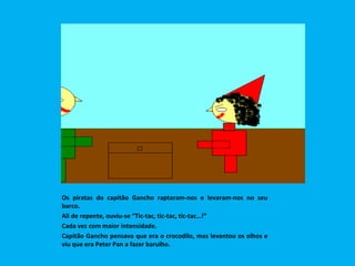 Os piratas do capitão Gancho raptaram-nos e levaram-nos no seu barco. Ali de repente, ouviu-se “Tic-tac, tic-tac, tic-tac…!”  Cada vez com maior intensidade. Capitão Gancho pensava que era o crocodilo, mas levantou os olhos e viu que era Peter Pan a fazer barulho.  