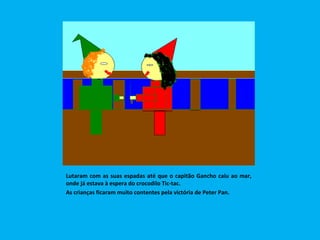 Lutaram com as suas espadas até que o capitão Gancho caiu ao mar, onde já estava à espera do crocodilo Tic-tac. As crianças ficaram muito contentes pela victória de Peter Pan. 