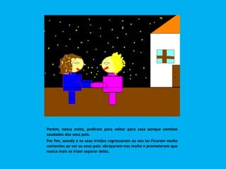 Porém, nessa noite, pediram para voltar para casa porque sentiam saudades dos seus pais. Por fim, wendy e os seus irmãos regressaram ao seu lar.Ficaram muito contentes ao ver os seus pais: abraçaram-nos muito e prometeram que nunca mais se iriam separar deles.  