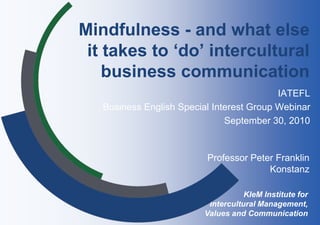 Mindfulness - and what else
 it takes to ‘do’ intercultural
    business communication
                                           IATEFL
   Business English Special Interest Group Webinar
                               September 30, 2010


                          Professor Peter Franklin
                                        Konstanz

                                     KIeM Institute for
                           Intercultural Management,
                          Values and Communication
 