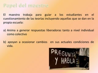 El maestro trabaja para guiar a los estudiantes en el
cuestionamiento de las teorías incluyendo aquellas que se dan en la
propia escuela:
a) Anima a generar respuestas liberadoras tanto a nivel individual
como colectivo

b) apoyan a ocasionar cambios en sus actuales condiciones de
vida.

 