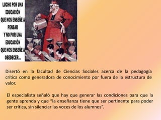 Disertó en la facultad de Ciencias Sociales acerca de la pedagogía
crítica como generadora de conocimiento por fuera de la estructura de
valor.
El especialista señaló que hay que generar las condiciones para que la
gente aprenda y que “la enseñanza tiene que ser pertinente para poder
ser crítica, sin silenciar las voces de los alumnos”.

 