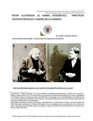 1
Nómadas. Revista Crítica de Ciencias Sociales y Jurídicas 39 (2013.3)
Nomads. Mediterranean Perspectives | Nr 03 (2012-2013)

PETER

SLOTERDIJK:

EL ANIMAL ACROBÁTICO,

PRÁCTICAS

ANTROPOTÉCNICAS Y DISEÑO DE LO HUMANO.1

Dr. Adolfo Vásquez Rocca
Universidad Andrés Bello - Universidad Complutense de Madrid

http://pendientedemigracion.ucm.es/info/nomadas/39/adolfovrocca_es.pdf
1

Este Artículo –“Peter Sloterdijk: El animal acrobático, prácticas antropotécnicas y diseño de lo humano”–
[Adolfo Vásquez Rocca Ph. D] forma parte de una serie de Conferencias dictadas en el marco del Magíster
en “Biología Cultural”, dictado por la Escuela Matríztica de Santiago y la Universidad Mayor. Se reflexiona en
torno a los fundamentos olvidados de lo humano y las antropotécnicas por las que el hombre des-oculta los
caracteres latentes de su prehumanidad.
Este paper completa una serie de Artículos, investigaciones y Conferencias en torno a la obra reciente de
Peter Sloterdijk, publicados en Revista Nómadas y que se aprestan para su publicación bajo la forma de
Libro. Todo esto ha sido posible gracias a la gestión y apoyo del Director de esta publicación, el Profesor Dr.
Román Reyes Sánchez.

Adolfo Vásquez Rocca: “Peter Sloterdijk: El animal acrobático, prácticas antropotécnicas y diseño de lo humano”

 