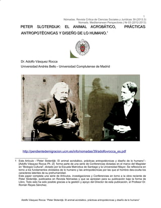 1
Nómadas. Revista Crítica de Ciencias Sociales y Jurídicas 39 (2013.3)
Nomads. Mediterranean Perspectives | Nr 03 (2012-2013)

PETER

SLOTERDIJK:

EL ANIMAL ACROBÁTICO,

PRÁCTICAS

ANTROPOTÉCNICAS Y DISEÑO DE LO HUMANO.1

Dr. Adolfo Vásquez Rocca
Universidad Andrés Bello - Universidad Complutense de Madrid

http://pendientedemigracion.ucm.es/info/nomadas/39/adolfovrocca_es.pdf
1 Este Artículo –“Peter Sloterdijk: El animal acrobático, prácticas antropotécnicas y diseño de lo humano”–
[Adolfo Vásquez Rocca Ph. D] forma parte de una serie de Conferencias dictadas en el marco del Magíster
en “Biología Cultural”, dictado por la Escuela Matríztica de Santiago y la Universidad Mayor. Se reflexiona en
torno a los fundamentos olvidados de lo humano y las antropotécnicas por las que el hombre des-oculta los
caracteres latentes de su prehumanidad.
Este paper completa una serie de Artículos, investigaciones y Conferencias en torno a la obra reciente de
Peter Sloterdijk, publicados en Revista Nómadas y que se aprestan para su publicación bajo la forma de
Libro. Todo esto ha sido posible gracias a la gestión y apoyo del Director de esta publicación, el Profesor Dr.
Román Reyes Sánchez.

Adolfo Vásquez Rocca: “Peter Sloterdijk: El animal acrobático, prácticas antropotécnicas y diseño de lo humano”

 
