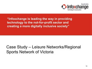 “Infoxchange is leading the way in providing
technology to the not-for-profit sector and
creating a more digitally inclusive society”
15
Case Study – Leisure Networks/Regional
Sports Network of Victoria
 