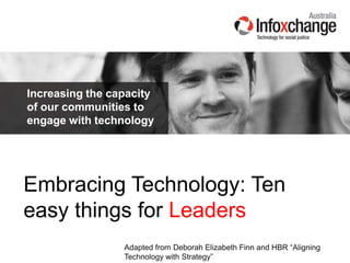 Increasing the capacity
of our communities to
engage with technology
Embracing Technology: Ten
easy things for Leaders
Adapted from Deborah Elizabeth Finn and HBR “Aligning
Technology with Strategy”
 