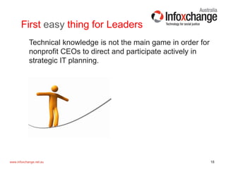 18www.infoxchange.net.au
First easy thing for Leaders
Technical knowledge is not the main game in order for
nonprofit CEOs to direct and participate actively in
strategic IT planning.
 