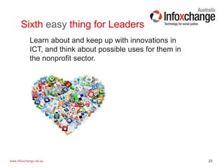 23www.infoxchange.net.au
Sixth easy thing for Leaders
Learn about and keep up with innovations in
ICT, and think about possible uses for them in
the nonprofit sector.
 