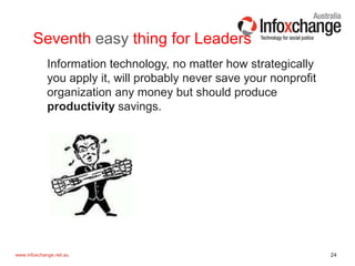 24www.infoxchange.net.au
Seventh easy thing for Leaders
Information technology, no matter how strategically
you apply it, will probably never save your nonprofit
organization any money but should produce
productivity savings.
 