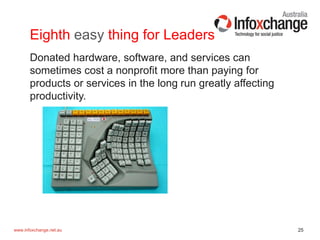 25www.infoxchange.net.au
Eighth easy thing for Leaders
Donated hardware, software, and services can
sometimes cost a nonprofit more than paying for
products or services in the long run greatly affecting
productivity.
 