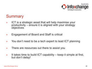 28www.infoxchange.net.au
» ICT is a strategic asset that will help maximise your
productivity – ensure it is aligned with your strategy
objectives
» Engagement of Board and Staff is critical
» You don’t need to be a tech expert to lead ICT planning
» There are resources out there to assist you
» It takes time to build ICT capability – keep it simple at first,
but don’t delay!
Summary
 