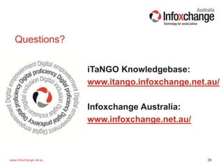 29www.infoxchange.net.au
iTaNGO Knowledgebase:
www.itango.infoxchange.net.au/
Infoxchange Australia:
www.infoxchange.net.au/
Questions?
 