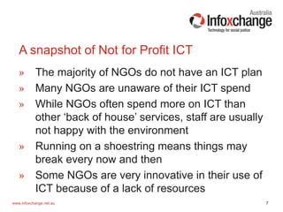 7www.infoxchange.net.au
» The majority of NGOs do not have an ICT plan
» Many NGOs are unaware of their ICT spend
» While NGOs often spend more on ICT than
other ‘back of house’ services, staff are usually
not happy with the environment
» Running on a shoestring means things may
break every now and then
» Some NGOs are very innovative in their use of
ICT because of a lack of resources
A snapshot of Not for Profit ICT
 
