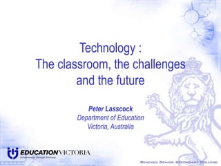 Technology :
The classroom, the challenges
and the future
Peter Lasscock
Department of Education
Victoria, Australia
 