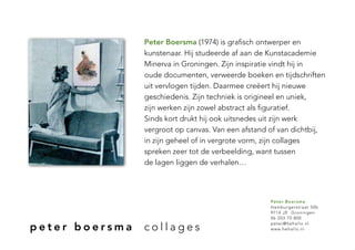 Peter Boersma (1974) is grafisch ontwerper en
                kunstenaar. Hij studeerde af aan de Kunstacademie
                Minerva in Groningen. Zijn inspiratie vindt hij in
                oude documenten, verweerde boeken en tijdschriften
                uit vervlogen tijden. Daarmee creëert hij nieuwe
                geschiedenis. Zijn techniek is origineel en uniek,
                zijn werken zijn zowel abstract als figuratief.
                Sinds kort drukt hij ook uitsnedes uit zijn werk
                vergroot op canvas. Van een afstand of van dichtbij,
                in zijn geheel of in vergrote vorm, zijn collages
                spreken zeer tot de verbeelding, want tussen
                de lagen liggen de verhalen…




                                                    Peter Boersma
                                                    Hamburgerstraat 50b
                                                    9714 JE Groningen
                                                    06 203 70 800

peter boersma   collages                            peter@hehallo.nl
                                                    www.hehallo.nl
 