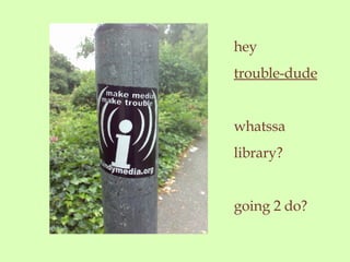 hey trouble-dude whatssa library? going 2 do?