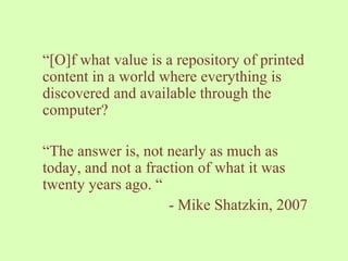 “ [O]f what value is a repository of printed content in a world where everything is discovered and available through the computer?  “ The answer is, not nearly as much as today, and not a fraction of what it was twenty years ago. “ - Mike Shatzkin, 2007 