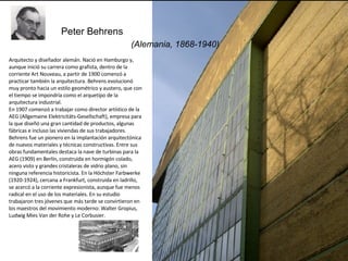   (Alemania, 1868-1940) Peter Behrens   Arquitecto y diseñador alemán. Nació en Hamburgo y, aunque inició su carrera como grafista, dentro de la corriente Art Nouveau, a partir de 1900 comenzó a practicar también la arquitectura. Behrens evolucionó muy pronto hacia un estilo geométrico y austero, que con el tiempo se impondría como el arquetipo de la arquitectura industrial.  En 1907 comenzó a trabajar como director artístico de la AEG (Allgemaine Elektricitäts-Gesellschaft), empresa para la que diseñó una gran cantidad de productos, algunas fábricas e incluso las viviendas de sus trabajadores. Behrens fue un pionero en la implantación arquitectónica de nuevos materiales y técnicas constructivas. Entre sus obras fundamentales destaca la nave de turbinas para la AEG (1909) en Berlín, construida en hormigón colado, acero visto y grandes cristaleras de vidrio plano, sin ninguna referencia historicista. En la Höchster Farbwerke (1920-1924), cercana a Frankfurt, construida en ladrillo, se acercó a la corriente expresionista, aunque fue menos radical en el uso de los materiales. En su estudio trabajaron tres jóvenes que más tarde se convirtieron en los maestros del movimiento moderno: Walter Gropius, Ludwig Mies Van der Rohe y Le Corbusier. 