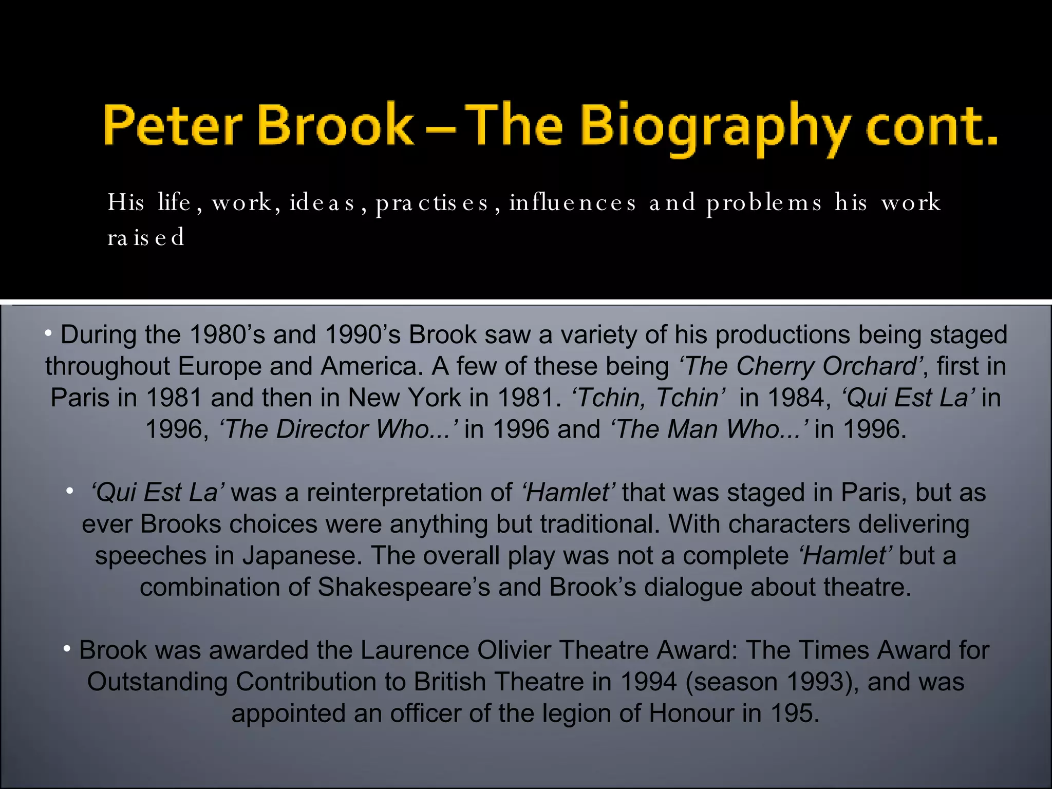 During the 1980’s and 1990’s Brook saw a variety of his productions being staged throughout Europe and America. A few of these being  ‘The Cherry Orchard’ , first in Paris in 1981 and then in New York in 1981.  ‘Tchin, Tchin’   in 1984,  ‘Qui Est La’  in 1996,  ‘The Director Who...’  in 1996 and  ‘The Man Who...’  in 1996. ‘ Qui Est La’  was a reinterpretation of  ‘Hamlet’  that was staged in Paris, but as ever Brooks choices were anything but traditional. With characters delivering speeches in Japanese. The overall play was not a complete  ‘Hamlet’  but a combination of Shakespeare’s and Brook’s dialogue about theatre. Brook was awarded the Laurence Olivier Theatre Award: The Times Award for Outstanding Contribution to British Theatre in 1994 (season 1993), and was appointed an officer of the legion of Honour in 195. His life, work, ideas, practises, influences and problems his work raised 