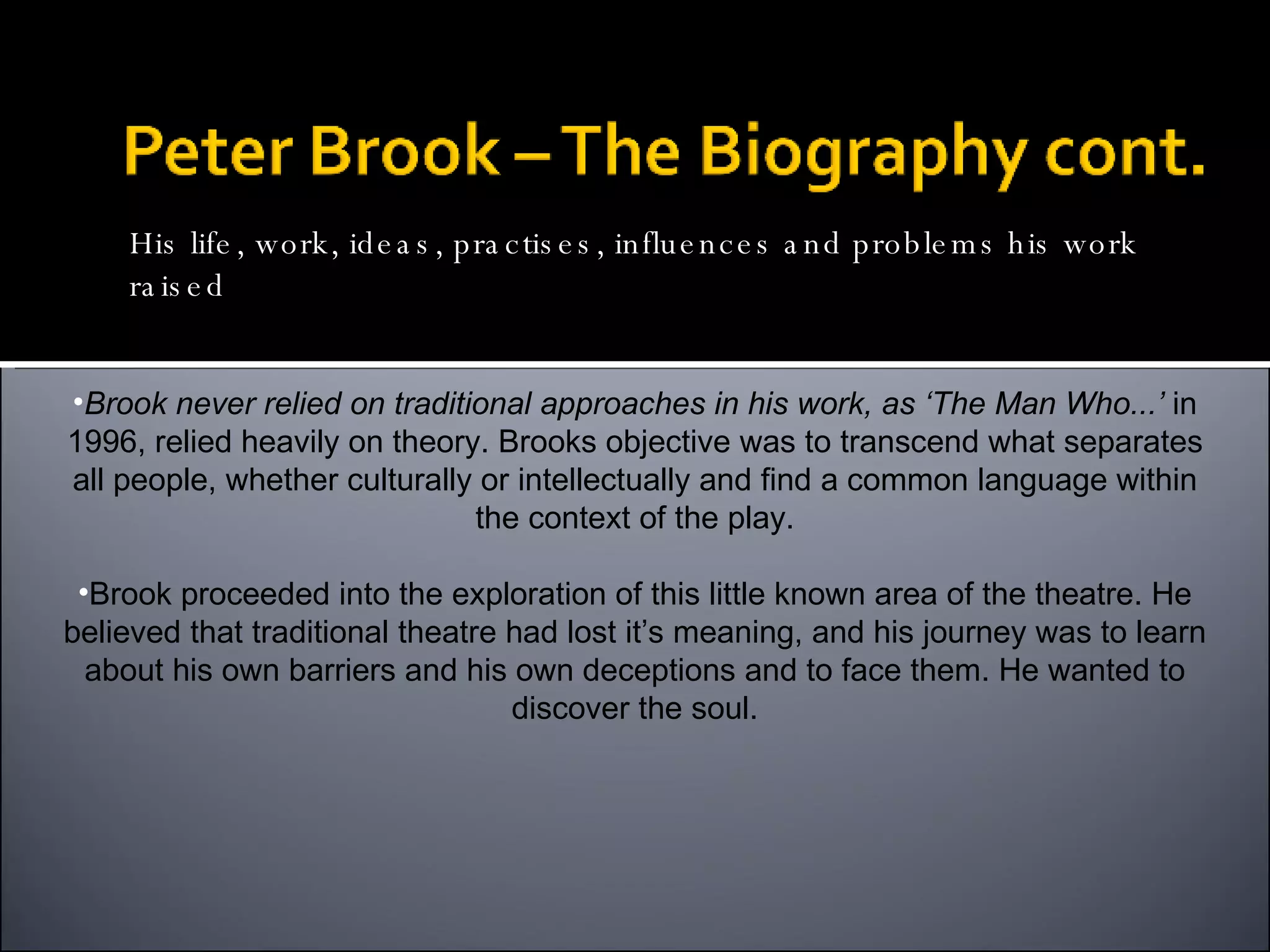 Brook never relied on traditional approaches in his work, as ‘The Man Who...’  in 1996, relied heavily on theory. Brooks objective was to transcend what separates all people, whether culturally or intellectually and find a common language within the context of the play. Brook proceeded into the exploration of this little known area of the theatre. He believed that traditional theatre had lost it’s meaning, and his journey was to learn about his own barriers and his own deceptions and to face them. He wanted to discover the soul. His life, work, ideas, practises, influences and problems his work raised 