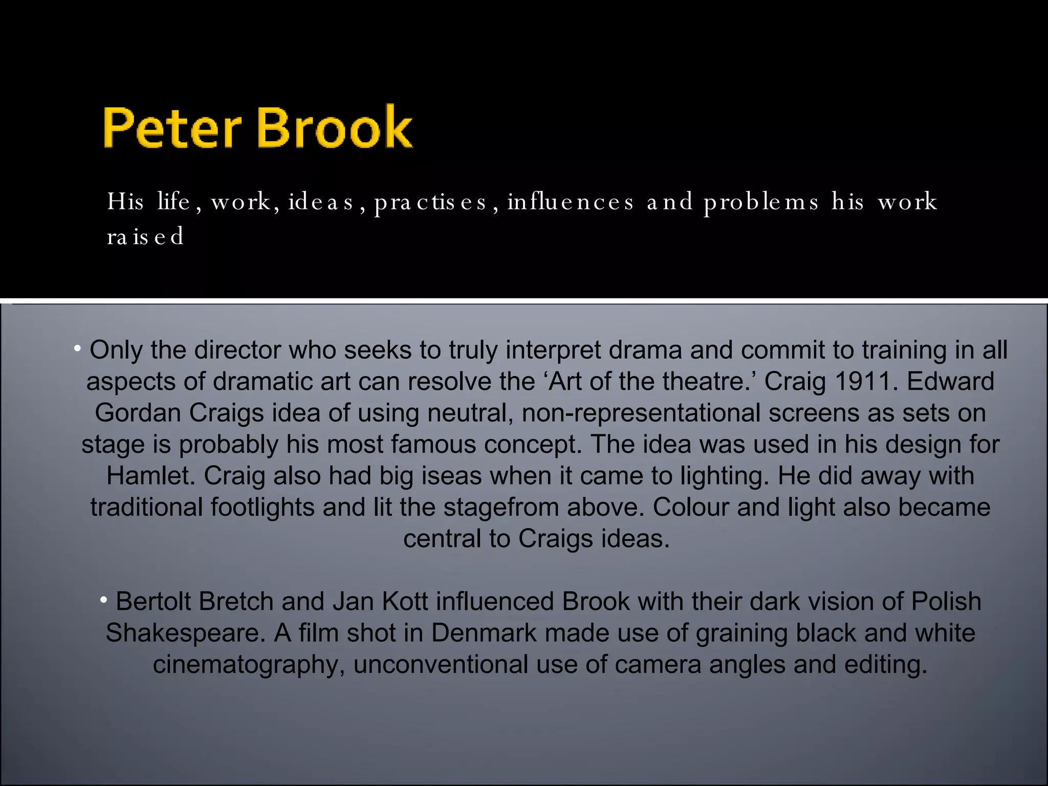 Only the director who seeks to truly interpret drama and commit to training in all aspects of dramatic art can resolve the ‘Art of the theatre.’ Craig 1911. Edward Gordan Craigs idea of using neutral, non-representational screens as sets on stage is probably his most famous concept. The idea was used in his design for Hamlet. Craig also had big iseas when it came to lighting. He did away with traditional footlights and lit the stagefrom above. Colour and light also became central to Craigs ideas.  Bertolt Bretch and Jan Kott influenced Brook with their dark vision of Polish Shakespeare. A film shot in Denmark made use of graining black and white cinematography, unconventional use of camera angles and editing. His Influences His life, work, ideas, practises, influences and problems his work raised 