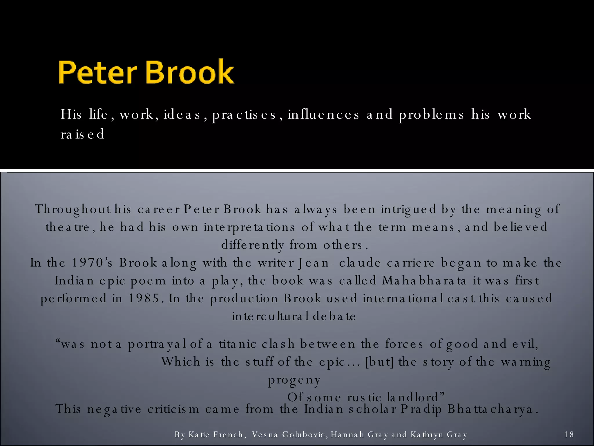 His life, work, ideas, practises, influences and problems his work raised By Katie French,  Vesna Golubovic, Hannah Gray and Kathryn Gray  Throughout his career Peter Brook has always been intrigued by the meaning of theatre, he had his own interpretations of what the term means, and believed differently from others.  In the 1970’s Brook along with the writer Jean- claude carriere began to make the Indian epic poem into a play, the book was called Mahabharata it was first performed in 1985. In the production Brook used international cast this caused intercultural debate  “ was not a portrayal of a titanic clash between the forces of good and evil, Which is the stuff of the epic… [but] the story of the warning progeny  Of some rustic landlord” This negative criticism came from the Indian scholar Pradip Bhattacharya. Problems raised by his work 