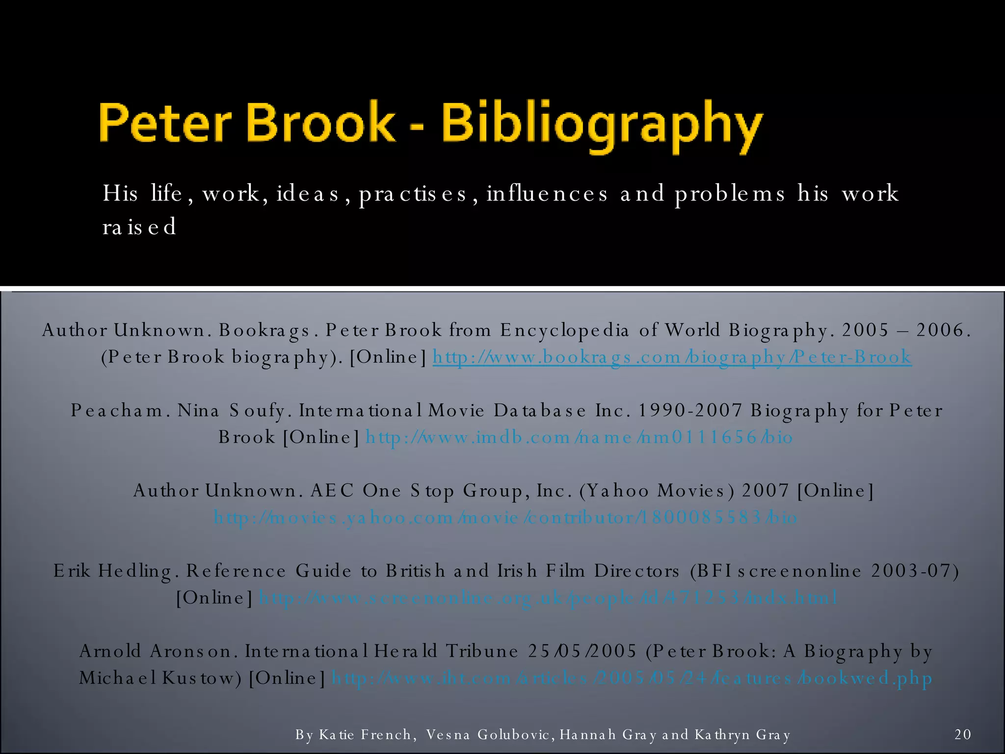 His life, work, ideas, practises, influences and problems his work raised By Katie French,  Vesna Golubovic, Hannah Gray and Kathryn Gray  Author Unknown. Bookrags. Peter Brook from Encyclopedia of World Biography. 2005 – 2006. (Peter Brook biography). [Online]  http:// www.bookrags.com /biography/Peter-Brook Peacham. Nina Soufy. International Movie Database Inc. 1990-2007 Biography for Peter Brook [Online]  http://www.imdb.com/name/nm0111656/bio Author Unknown. AEC One Stop Group, Inc. (Yahoo Movies) 2007 [Online]  http://movies.yahoo.com/movie/contributor/1800085583/bio Erik Hedling. Reference Guide to British and Irish Film Directors (BFI screenonline 2003-07) [Online]  http://www.screenonline.org.uk/people/id/471253/indx.html Arnold Aronson. International Herald Tribune 25/05/2005 (Peter Brook: A Biography by Michael Kustow) [Online]  http://www.iht.com/articles/2005/05/24/features/bookwed.php 