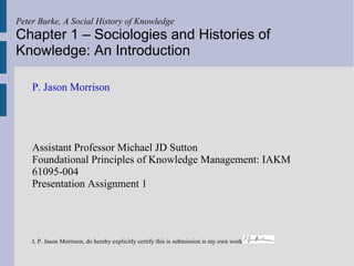 Peter Burke, A Social History of Knowledge
Chapter 1 – Sociologies and Histories of
Knowledge: An Introduction

    P. Jason Morrison




    Assistant Professor Michael JD Sutton
    Foundational Principles of Knowledge Management: IAKM
    61095-004
    Presentation Assignment 1




    I, P. Jason Morrison, do hereby explicitly certify this is submission is my own work