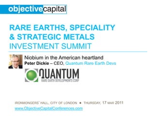 RARE EARTHS, SPECIALITY
& STRATEGIC METALS
INVESTMENT SUMMIT
      Niobium in the American heartland
      Peter Dickie – CEO, Quantum Rare Earth Devs




 IRONMONGERS’ HALL, CITY OF LONDON ● THURSDAY, 17 MAR 2011
 www.ObjectiveCapitalConferences.com
 