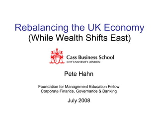 Rebalancing the UK Economy  (While Wealth Shifts East) Pete Hahn Foundation for Management Education Fellow Corporate Finance, Governance & Banking July 2008 