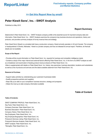 Find Industry reports, Company profiles
ReportLinker                                                                       and Market Statistics



                                           >> Get this Report Now by email!

Peter Kiewit Sons', Inc. - SWOT Analysis
Published on May 2010

                                                                                                              Report Summary

Datamonitor's Peter Kiewit Sons', Inc. - SWOT Analysis company profile is the essential source for top-level company data and
information. Peter Kiewit Sons', Inc. - SWOT Analysis examines the company's key business structure and operations, history and
products, and provides summary analysis of its key revenue lines and strategy.


Peter Kiewit Sons' (Kiewit) is a privately-held heavy construction company. Kiewit primarily operates in US and Canada. The company
is headquartered in Omaha, Nebraska. Kiewit is a private company and has not released its annual report. Therefore, its financial
details are not available.


Scope of the Report


- Provides all the crucial information on Peter Kiewit Sons', Inc. required for business and competitor intelligence needs
- Contains a study of the major internal and external factors affecting Peter Kiewit Sons', Inc. in the form of a SWOT analysis as well
as a breakdown and examination of leading product revenue streams of Peter Kiewit Sons', Inc.
-Data is supplemented with details on Peter Kiewit Sons', Inc. history, key executives, business description, locations and subsidiaries
as well as a list of products and services and the latest available statement from Peter Kiewit Sons', Inc.


Reasons to Purchase


- Support sales activities by understanding your customers' businesses better
- Qualify prospective partners and suppliers
- Keep fully up to date on your competitors' business structure, strategy and prospects
- Obtain the most up to date company information available




                                                                                                              Table of Content

Table of Contents:


SWOT COMPANY PROFILE: Peter Kiewit Sons', Inc.
Key Facts: Peter Kiewit Sons', Inc.
Company Overview: Peter Kiewit Sons', Inc.
Business Description: Peter Kiewit Sons', Inc.
Company History: Peter Kiewit Sons', Inc.
Key Employees: Peter Kiewit Sons', Inc.
Key Employee Biographies: Peter Kiewit Sons', Inc.
Products & Services Listing: Peter Kiewit Sons', Inc.
Products & Services Analysis: Peter Kiewit Sons', Inc.
SWOT analysis: Peter Kiewit Sons', Inc.
*Strengths: Peter Kiewit Sons', Inc.



Peter Kiewit Sons', Inc. - SWOT Analysis                                                                                        Page 1/4
 