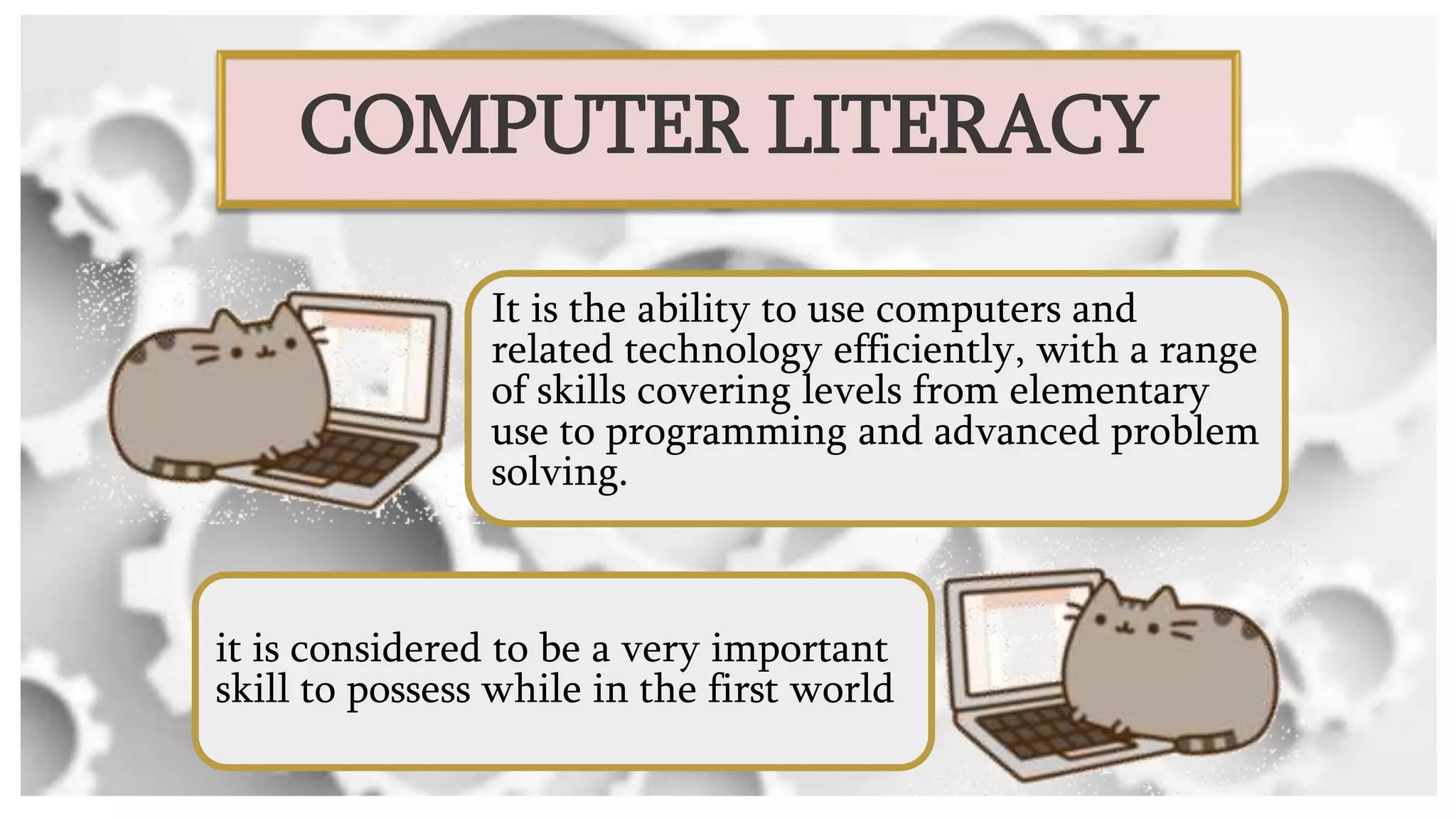 COMPUTER LITERACY
It is the ability to use computers and
related technology efficiently, with a range
of skills covering levels from elementary
use to programming and advanced problem
solving.
it is considered to be a very important
skill to possess while in the first world
 