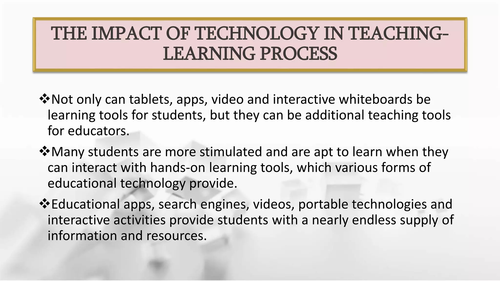 Not only can tablets, apps, video and interactive whiteboards be
learning tools for students, but they can be additional teaching tools
for educators.
Many students are more stimulated and are apt to learn when they
can interact with hands-on learning tools, which various forms of
educational technology provide.
Educational apps, search engines, videos, portable technologies and
interactive activities provide students with a nearly endless supply of
information and resources.
THE IMPACT OF TECHNOLOGY IN TEACHING-
LEARNING PROCESS
 