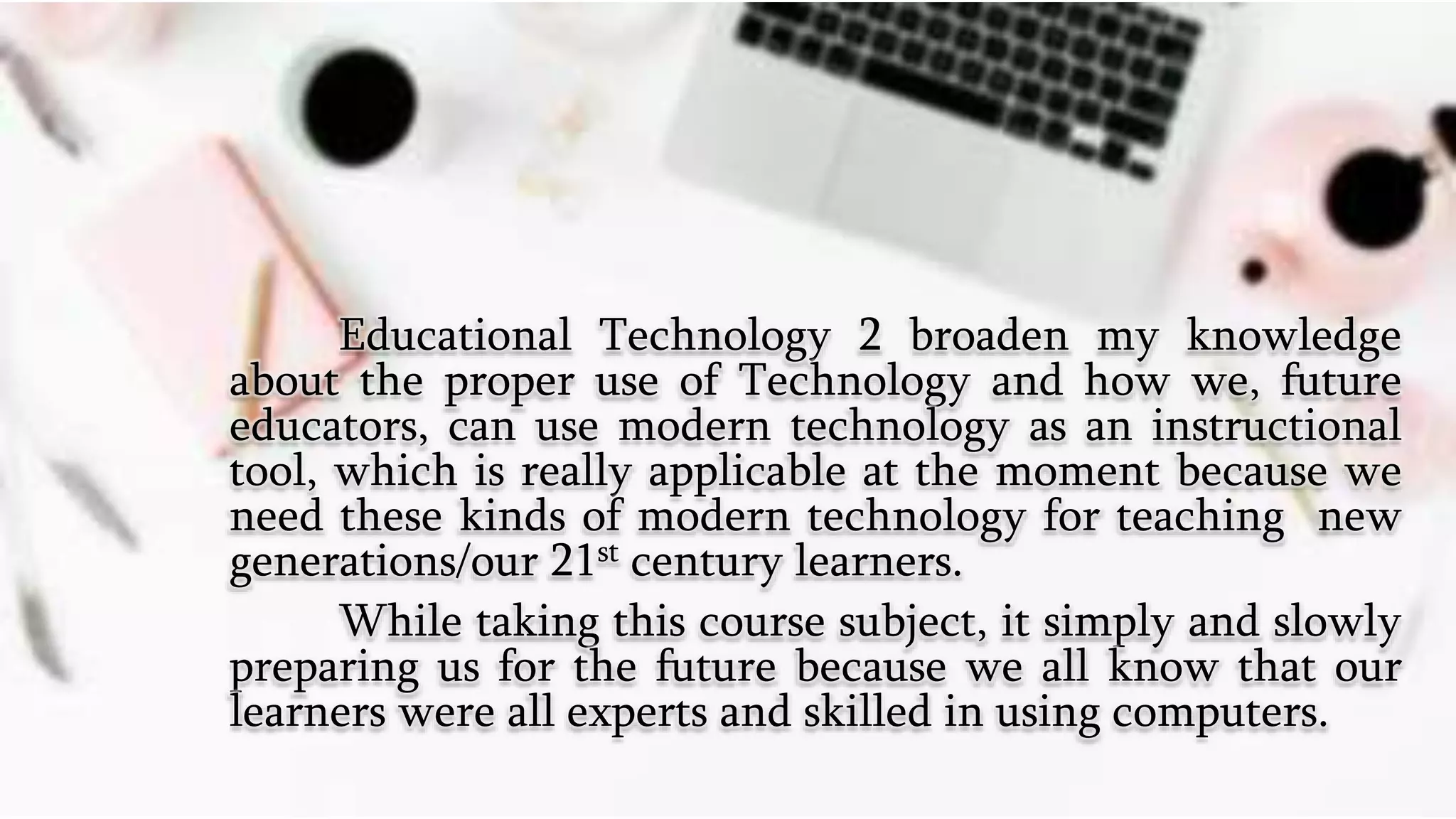 Educational Technology 2 broaden my knowledge
about the proper use of Technology and how we, future
educators, can use modern technology as an instructional
tool, which is really applicable at the moment because we
need these kinds of modern technology for teaching new
generations/our 21st century learners.
While taking this course subject, it simply and slowly
preparing us for the future because we all know that our
learners were all experts and skilled in using computers.
 