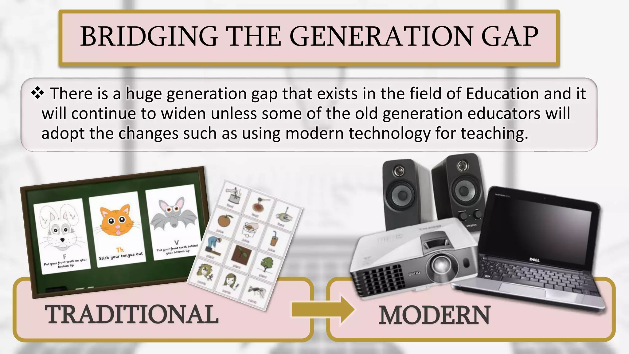 BRIDGING THE GENERATION GAP
 There is a huge generation gap that exists in the field of Education and it
will continue to widen unless some of the old generation educators will
adopt the changes such as using modern technology for teaching.
TRADITIONAL MODERN
 