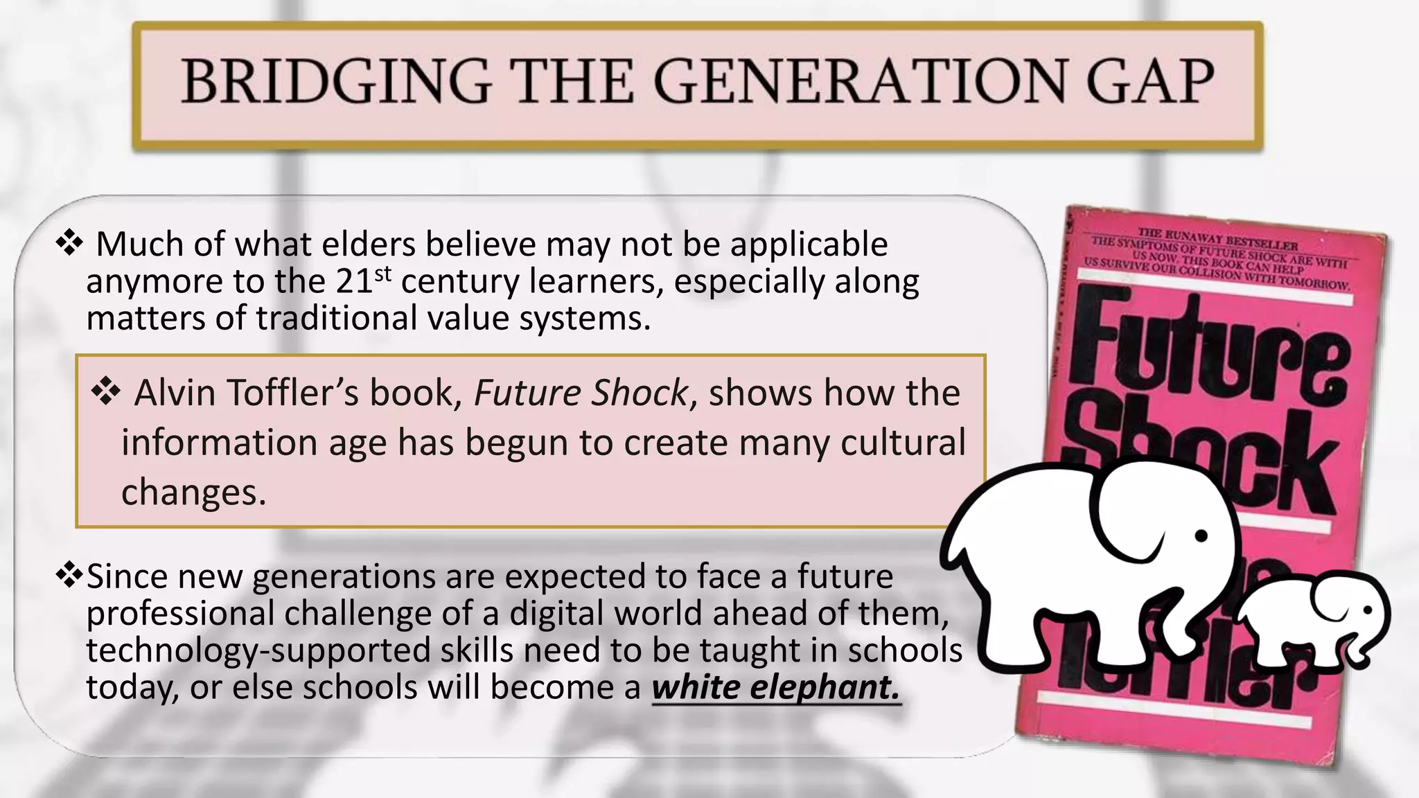  Much of what elders believe may not be applicable
anymore to the 21st century learners, especially along
matters of traditional value systems.
Since new generations are expected to face a future
professional challenge of a digital world ahead of them,
technology-supported skills need to be taught in schools
today, or else schools will become a white elephant.
 Alvin Toffler’s book, Future Shock, shows how the
information age has begun to create many cultural
changes.
 