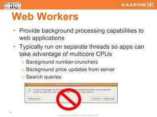 Web Workers
      • Provide background processing capabilities to
        web applications
      • Typically run on separate threads so apps can
        take advantage of multicore CPUs
        o Background number-crunchers
        o Background price updates from server
        o Search queries




106
                      Copyright © 2010 - Kaazing Corporation. All rights reserved.
 